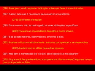 (276) Antecipam, e não esperam indicação sobre que fazer, tomam iniciativa.
(277) Fazem tudo que é necessário para resolver um problema.
(278) São líderes de equipe.
(279) Se envolvem, não se restringindo as suas atribuições específicas.
(280) Escutam as necessidades daqueles a quem servem.
(281) São questionadores, observadores, sinceros e leais.
(282) Aceitam críticas construtivamente: ansiosos por aprender e se desenvolver.
(283) Aceitam bem as idéias das outras pessoas.
(284) Não têm a mentalidade de “só farei esse negócio se me pagarem”
(285) O que você fez que beneficiou a empresa nos últimos meses? Algumas coisas
que você poderia ter feito:
 