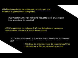 (11) Distribua prêmios especiais para os indivíduos que
derem as sugestões mais inteligentes.
(12) Você tem um email marketing frequente que é enviado para
toda a sua base de contatos?
(13) Faça parceria com alguma ONG que defende uma causa que
você acredita. Comércio & Social devem colidir!
(14) Qual foi a última vez que você atualizou o conteúdo do seu web
site?
(15) Qual é o próximo evento da sua empresa? Fica
difícil alavancar fiéis se você não reza missa.
 