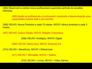 (304) Desenvolvi e cultivei novos profissionais superiores partindo de escalões
inferiores.
(305) Ajudei os profissionais a continuarem crescendo e desenvolvendo suas
capacidades durante toda a sua carreira.
(306) VELHO: Novos Produtos a cada 12 meses, NOVO: Novos produtos a cada 3
meses.
(307) VELHO: Cultura Paizão, NOVO: Religião Corporativa.
(308) VELHO: Analógico, NOVO: Digital.
(309) VELHO: Status Quo, NOVO: Empresa 2.0.
(310) VELHO = Benefícios, NOVO = Diferenciais.
(311) VELHO = Mensalão, NOVO = Salário.
(312) VELHO = Livros, NOVO = Video Games.
(313) VELHO = Falar mal do Chefe, NOVO = Falar com o Chefe
 