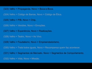 (323) Velho = Propaganda, Novo = Boca-a-Boca.
(324) Velho = Código de Barras, Novo = Código de Ética.
(325) Velho = PIB, Novo = Chip.
(326) Velho = Versões, Novo = Emoções.
(327) Velho = Experiência, Novo = Realizações.
(328) Velho = Teatro, Novo = Ao Vivo.
(329) Velho = Feudalismo, Novo = Empreendedorismo.
(330) Velho = Trata todos iguais, Novo = Recompensa quem faz acontecer.
(331) Velho = Segmentos de Mercado, Novo = Segmentos de Comportamento.
(332) Velho = Vida, Novo = Missão.
 