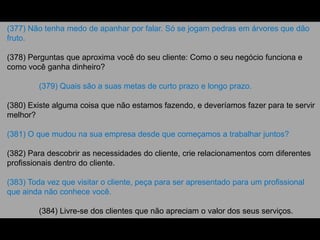(377) Não tenha medo de apanhar por falar. Só se jogam pedras em árvores que dão
fruto.
(378) Perguntas que aproxima você do seu cliente: Como o seu negócio funciona e
como você ganha dinheiro?
(379) Quais são a suas metas de curto prazo e longo prazo.
(380) Existe alguma coisa que não estamos fazendo, e deveríamos fazer para te servir
melhor?
(381) O que mudou na sua empresa desde que começamos a trabalhar juntos?
(382) Para descobrir as necessidades do cliente, crie relacionamentos com diferentes
profissionais dentro do cliente.
(383) Toda vez que visitar o cliente, peça para ser apresentado para um profissional
que ainda não conhece você.
(384) Livre-se dos clientes que não apreciam o valor dos seus serviços.
 