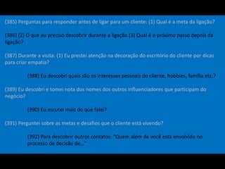(385) Perguntas para responder antes de ligar para um cliente: (1) Qual é a meta da ligação?
(386) (2) O que eu preciso descobrir durante a ligação (3) Qual é o próximo passo depois da
ligação?
(387) Durante a visita: (1) Eu prestei atenção na decoração do escritório do cliente por dicas
para criar empatia?
(388) Eu descobri quais são os interesses pessoais do cliente, hobbies, família etc.?
(389) Eu descobri e tomei nota dos nomes dos outros influenciadores que participam do
negócio?
(390) Eu escutei mais do que falei?
(391) Perguntei sobre as metas e desafios que o cliente está vivendo?
(392) Para descobrir outros contatos: "Quem além de você está envolvido no
processo de decisão de…"
 