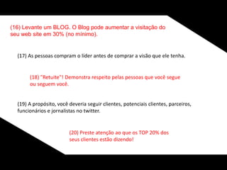 (16) Levante um BLOG. O Blog pode aumentar a visitação do
seu web site em 30% (no mínimo).
(17) As pessoas compram o líder antes de comprar a visão que ele tenha.
(18) "Retuite"! Demonstra respeito pelas pessoas que você segue
ou seguem você.
(19) A propósito, você deveria seguir clientes, potenciais clientes, parceiros,
funcionários e jornalistas no twitter.
(20) Preste atenção ao que os TOP 20% dos
seus clientes estão dizendo!
 