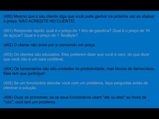 (400) Mesmo que o seu cliente diga que você pode ganhar na próxima vez se abaixar
o preço, NÃO ACREDITE NO CLIENTE!
(401) Responde rápido: qual é o preço de 1 litro de gasolina? Qual é o preço de 1K
de açúcar? Qual é o preço de 1 TeraByte?
(402) O cliente não anda por aí pensando em preço.
(403) Os clientes são educados. Eles preferem dizer que você é caro, do que dizer
que você não é um cara confiável.
(404) Os funcionários não são unidades de produtividade, mas blocos de democracia.
Eles tem que participar!
(405) Se um funcionário abordar você com um problema, faça perguntas antes de
oferecer a solução.
(406) Ouça os pronomes; se os seus funcionários usam "ele ou eles" ao invés de
"nós", você tem um problema.
 