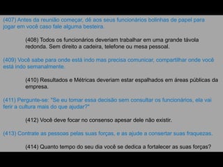 (407) Antes da reunião começar, dê aos seus funcionários bolinhas de papel para
jogar em você caso fale alguma besteira.
(408) Todos os funcionários deveriam trabalhar em uma grande távola
redonda. Sem direito a cadeira, telefone ou mesa pessoal.
(409) Você sabe para onde está indo mas precisa comunicar, compartilhar onde você
está indo semanalmente.
(410) Resultados e Métricas deveriam estar espalhados em áreas públicas da
empresa.
(411) Pergunte-se: "Se eu tomar essa decisão sem consultar os funcionários, ela vai
ferir a cultura mais do que ajudar?"
(412) Você deve focar no consenso apesar dele não existir.
(413) Contrate as pessoas pelas suas forças, e as ajude a consertar suas fraquezas.
(414) Quanto tempo do seu dia você se dedica a fortalecer as suas forças?
 