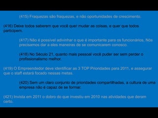 (415) Fraquezas são fraquezas, e não oportunidades de crescimento.
(416) Deixe todos saberem que você quer mudar as coisas, e quer que todos
participem.
(417) Não é possível adivinhar o que é importante para os funcionários, Nós
precisamos dar a eles maneiras de se comunicarem conosco.
(418) No Século 21, quanto mais pessoal você puder ser sem perder o
profissionalismo melhor.
(419) O Empreendedor deve identificar as 3 TOP Prioridades para 2011, e assegurar
que o staff estará focado nessas metas.
(420) Sem um claro conjunto de prioridades compartilhadas, a cultura de uma
empresa não é capaz de se formar.
(421) Invista em 2011 o dobro do que investiu em 2010 nas atividades que deram
certo.
 