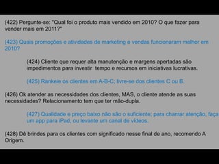 (422) Pergunte-se: "Qual foi o produto mais vendido em 2010? O que fazer para
vender mais em 2011?"
(423) Quais promoções e atividades de marketing e vendas funcionaram melhor em
2010?
(424) Cliente que requer alta manutenção e margens apertadas são
impedimentos para investir tempo e recursos em iniciativas lucrativas.
(425) Rankeie os clientes em A-B-C; livre-se dos clientes C ou B.
(426) Ok atender as necessidades dos clientes, MAS, o cliente atende as suas
necessidades? Relacionamento tem que ter mão-dupla.
(427) Qualidade e preço baixo não são o suficiente; para chamar atenção, faça
um app para iPad, ou levante um canal de vídeos.
(428) Dê brindes para os clientes com significado nesse final de ano, recomendo A
Origem.
 