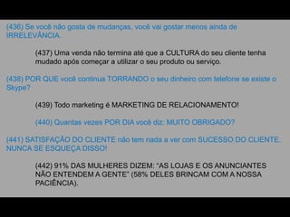 (436) Se você não gosta de mudanças, você vai gostar menos ainda de
IRRELEVÂNCIA.
(437) Uma venda não termina até que a CULTURA do seu cliente tenha
mudado após começar a utilizar o seu produto ou serviço.
(438) POR QUE você continua TORRANDO o seu dinheiro com telefone se existe o
Skype?
(439) Todo marketing é MARKETING DE RELACIONAMENTO!
(440) Quantas vezes POR DIA você diz: MUITO OBRIGADO?
(441) SATISFAÇÃO DO CLIENTE não tem nada a ver com SUCESSO DO CLIENTE.
NUNCA SE ESQUEÇA DISSO!
(442) 91% DAS MULHERES DIZEM: “AS LOJAS E OS ANUNCIANTES
NÃO ENTENDEM A GENTE” (58% DELES BRINCAM COM A NOSSA
PACIÊNCIA).
 