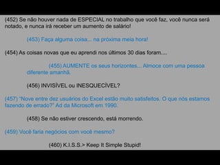 (452) Se não houver nada de ESPECIAL no trabalho que você faz, você nunca será
notado, e nunca irá receber um aumento de salário!
(453) Faça alguma coisa... na próxima meia hora!
(454) As coisas novas que eu aprendi nos últimos 30 dias foram....
(455) AUMENTE os seus horizontes... Almoce com uma pessoa
diferente amanhã.
(456) INVISÍVEL ou INESQUECÍVEL?
(457) “Nove entre dez usuários do Excel estão muito satisfeitos. O que nós estamos
fazendo de errado?” Ad da Microsoft em 1990.
(458) Se não estiver crescendo, está morrendo.
(459) Você faria negócios com você mesmo?
(460) K.I.S.S.> Keep It Simple Stupid!
 