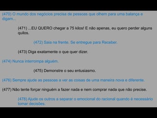 (470) O mundo dos negócios precisa de pessoas que olhem para uma balança e
digam...
(471) ...EU QUERO chegar a 75 kilos! E não apenas, eu quero perder alguns
quilos.
(472) Saia na frente. Se entregue para Receber.
(473) Diga exatamente o que quer dizer.
(474) Nunca interrompa alguém.
(475) Demonstre o seu entusiasmo.
(476) Sempre ajude as pessoas a ver as coisas de uma maneira nova e diferente.
(477) Não tente forçar ninguém a fazer nada e nem comprar nada que não precise.
(478) Ajude os outros a separar o emocional do racional quando é necessário
tomar decisões.
 