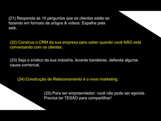 (21) Responda as 10 perguntas que os clientes estão se
fazendo em formato de artigos & videos. Espalhe pela
web.
(22) Construa o CRM da sua empresa para saber quando você NÃO está
conversando com os clientes.
(23) Seja o síndico da sua indústria, levante bandeiras, defenda alguma
causa comercial.
(24) Construção de Relacionamento é o novo marketing.
(25) Para ser empreendedor, você não pode ser egoísta.
Precisa ter TESÃO para compartilhar!
 