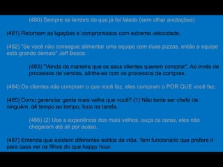 (480) Sempre se lembre do que já foi falado (sem olhar anotações)
(481) Retornam as ligações e compromissos com extrema velocidade.
(482) "Se você não consegue alimentar uma equipe com duas pizzas, então a equipe
está grande demais" Jeff Bezos.
(483) "Venda da maneira que os seus clientes querem comprar". Ao invés de
processos de vendas, alinhe-se com os processos de compras.
(484) Os clientes não compram o que você faz, eles compram o POR QUE você faz.
(485) Como gerenciar gente mais velha que você? (1) Não tente ser chefe de
ninguém, dê tempo ao tempo, foco na tarefa.
(486) (2) Use a experiência dos mais velhos, ouça os caras, eles não
chegaram até ali por acaso.
(487) Entenda que existem diferentes estilos de vida. Tem funcionário que prefere ir
para casa ver os filhos do que happy hour.
 