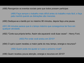 (488) Reorganize os eventos sociais para que todos possam participar.
(489) Faça sempre o trabalho mais difícil antes do trabalho mais fácil, e faça
pela manhã quando as distrações são menores.
(490) Dedique-se a tarefa por no máximo 90 minutos, depois faça uma pausa.
(491) 90 minutos parece que é o tempo máximo que conseguimos ter foco em
qualquer atividade.
(492) "Corte sua própria lenha. Assim ela aquecerá você duas vezes" - Henry Ford.
(493) Por onde você andou em 2010?
(494) O quê e quem recebeu a maior parte do meu tempo, energia e recursos?
(495) Quem pode me ajudar a ir para o próximo nível?
(496) Quem recebeu pouca atenção, energia e recursos em 2010?
 