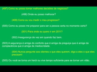 (497) Como eu posso tomar melhores decisões de negócios?
(498) Onde eu posso melhorar?
(499) Como eu vou medir o meu progresso?
(500) Como eu posso me preparar para ser a pessoa certa no momento certo?
(501) Para onde eu quero ir em 2011?
(502) Insegurança de vez em quando faz bem.
(503) A segurança é amiga do conforto que é amiga da preguiça que é amiga da
complacência que é amiga da mediocridade.
(504) Nunca pergunte aos clientes o que eles querem, diga a eles o que eles
precisam!
(505) Ou você se torna um herói ou vive tempo suficiente para se tornar um vilão.
 