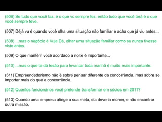 (506) Se tudo que você faz, é o que vc sempre fez, então tudo que você terá é o que
você sempre teve.
(507) Déjà vu é quando você olha uma situação não familiar e acha que já viu antes...
(508) ...mas o negócio é Vuja Dé, olhar uma situação familiar como se nunca tivesse
visto antes.
(509) O que mantém você acordado a noite é importante...
(510) ...mas o que te dá tesão para levantar toda manhã é muito mais importante.
(511) Empreendedorismo não é sobre pensar diferente da concorrência, mas sobre se
importar mais do que a concorrência.
(512) Quantos funcionários você pretende transformar em sócios em 2011?
(513) Quando uma empresa atinge a sua meta, ela deveria morrer, e não encontrar
outra missão.
 