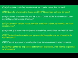 (514) Quantos e quais funcionários você vai premiar nesse final de ano?
(515) Quem foi o funcionário do ano em 2010? Reconheça na frente de todos!
(516) Quem foi o vendedor do ano em 2010?? Quem trouxe mais clientes? Quem
aumentou as margens da empresa?
(517) Quem mais vendeu novos produtos e serviços? Quem se importou em fazer
coisas novas?
(518) Antes que o ano termine premie os melhores funcionários na frente de todos!
(519) Você realmente acredita que os seus clientes gostam de ser chamados de
mercado-alvo?
(520) Pare de agir como um marketeiro, trate as pessoas como seres humanos.
(521) Propaganda faz as pessoas saberem que algo existe, mas não faz as pessoas
se importarem.
 