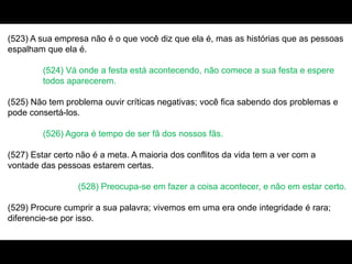(523) A sua empresa não é o que você diz que ela é, mas as histórias que as pessoas
espalham que ela é.
(524) Vá onde a festa está acontecendo, não comece a sua festa e espere
todos aparecerem.
(525) Não tem problema ouvir críticas negativas; você fica sabendo dos problemas e
pode consertá-los.
(526) Agora é tempo de ser fã dos nossos fãs.
(527) Estar certo não é a meta. A maioria dos conflitos da vida tem a ver com a
vontade das pessoas estarem certas.
(528) Preocupa-se em fazer a coisa acontecer, e não em estar certo.
(529) Procure cumprir a sua palavra; vivemos em uma era onde integridade é rara;
diferencie-se por isso.
 
