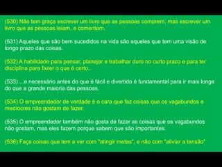 (530) Não tem graça escrever um livro que as pessoas comprem, mas escrever um
livro que as pessoas leiam, e comentem.
(531) Aqueles que são bem sucedidos na vida são aqueles que tem uma visão de
longo prazo das coisas.
(532) A habilidade para pensar, planejar e trabalhar duro no curto prazo e para ter
disciplina para fazer o que é certo..
(533) ...e necessário antes do que é fácil e divertido é fundamental para ir mais longe
do que a grande maioria das pessoas.
(534) O empreendedor de verdade é o cara que faz coisas que os vagabundos e
medíocres não gostam de fazer.
(535) O empreendedor também não gosta de fazer as coisas que os vagabundos
não gostam, mas eles fazem porque sabem que são importantes.
(536) Faça coisas que tem a ver com "atingir metas", e não com "aliviar a tensão"
 