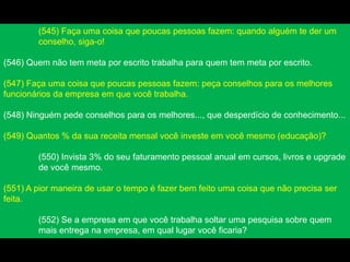 (545) Faça uma coisa que poucas pessoas fazem: quando alguém te der um
conselho, siga-o!
(546) Quem não tem meta por escrito trabalha para quem tem meta por escrito.
(547) Faça uma coisa que poucas pessoas fazem: peça conselhos para os melhores
funcionários da empresa em que você trabalha.
(548) Ninguém pede conselhos para os melhores..., que desperdício de conhecimento...
(549) Quantos % da sua receita mensal você investe em você mesmo (educação)?
(550) Invista 3% do seu faturamento pessoal anual em cursos, livros e upgrade
de você mesmo.
(551) A pior maneira de usar o tempo é fazer bem feito uma coisa que não precisa ser
feita.
(552) Se a empresa em que você trabalha soltar uma pesquisa sobre quem
mais entrega na empresa, em qual lugar você ficaria?
 