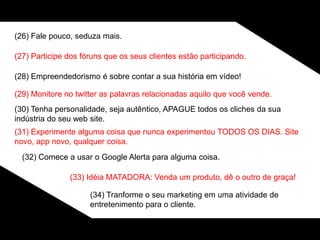 (26) Fale pouco, seduza mais.
(27) Participe dos fóruns que os seus clientes estão participando.
(28) Empreendedorismo é sobre contar a sua história em vídeo!
(29) Monitore no twitter as palavras relacionadas aquilo que você vende.
(30) Tenha personalidade, seja autêntico, APAGUE todos os cliches da sua
indústria do seu web site.
(31) Experimente alguma coisa que nunca experimentou TODOS OS DIAS. Site
novo, app novo, qualquer coisa.
(32) Comece a usar o Google Alerta para alguma coisa.
(33) Idéia MATADORA: Venda um produto, dê o outro de graça!
(34) Tranforme o seu marketing em uma atividade de
entretenimento para o cliente.
 
