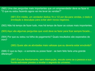 (560) Uma das perguntas mais importantes que um empreendedor deve se fazer é:
"O que eu estou fazendo agora vai me levar às vendas?"
(561) Em média, um vendedor dedica 1h e 1/2 por dia para vendas, o resto é
enrolação e desculpas para evitar abrir novos negócios.
(562) Não há tempo de fazer tudo, mas há tempo de fazer as coisas mais importantes.
(563) Aqui vão algumas perguntas que você deve se fazer para ficar sempre focado...
(564) Por que eu estou na folha de pagamento? Quais resultados são esperados de
mim?
(565) Quais são as atividades mais valiosas que eu deveria estar envolvido?
(566) O que eu faço - e somente eu posso fazer - se bem feito faria uma grande
diferença?
(567) Escute Atentamente, sem interrupção, escute como se a pessoa a sua
frente estivesse prestes a revelar o segredo do universo.
 