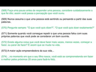 (568) Faça uma pausa antes de responder uma pessoa, considere cuidadosamente o
que foi dito; assim você passa a percepção que você ouviu.
(569) Nunca assuma o que uma pessoa está sentindo ou pensando a partir das suas
palavras.
(570) Pergunte sempre: "O que você quis dizer?", "O que você quis dizer exatamente?"
(571) Somente quando você consegue repetir o que uma pessoa falou com suas
próprias palavras que você pode se considerar um bom ouvinte.
(572) Existe alguma coisa que você deve fazer mais vezes, menos vezes, começar a
fazer, ou parar de fazer? É assim que se muda na vida.
(573) A maior ação empreendedora da sua vida...
(574) ...no momento em que o seu filho nasce, você está se comprometendo em fazer
o melhor pelos próximos 20 anos para fazê-lo feliz.
 