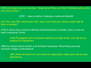 (575) Um amigo uma vez me disse, "Antes de ter filhos, eu tinha 4 filosofias sobre como
criar uma criança..."
(576) "...hoje eu tenho 4 crianças e nenhuma filosofia"
(577) Se o seu filho mente para você, quem você acha que colocou medo nele de
dizer a verdade?
(578) A chave para construir melhores relacionamentos é simples: fazer o outro se
sentir importante. Ponto.
(579) Propaganda faz as pessoas saberem que algo existe, mas não faz as
pessoas se importarem.
(580) As nossas forças tendem a se tornarem fraquezas. Reconheça que esse
momento chegou e reinvente-se.
(581) Antes de sentar em uma mesa de negociação, saiba quais são as suas
alternativas.
 