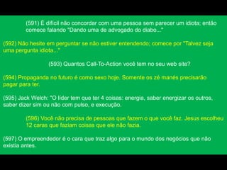 (591) É difícil não concordar com uma pessoa sem parecer um idiota; então
comece falando "Dando uma de advogado do diabo..."
(592) Não hesite em perguntar se não estiver entendendo; comece por "Talvez seja
uma pergunta idiota..."
(593) Quantos Call-To-Action você tem no seu web site?
(594) Propaganda no futuro é como sexo hoje. Somente os zé manés precisarão
pagar para ter.
(595) Jack Welch: "O líder tem que ter 4 coisas: energia, saber energizar os outros,
saber dizer sim ou não com pulso, e execução.
(596) Você não precisa de pessoas que fazem o que você faz. Jesus escolheu
12 caras que faziam coisas que ele não fazia.
(597) O empreendedor é o cara que traz algo para o mundo dos negócios que não
existia antes.
 