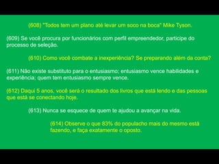 (608) "Todos tem um plano até levar um soco na boca" Mike Tyson.
(609) Se você procura por funcionários com perfil empreendedor, participe do
processo de seleção.
(610) Como você combate a inexperiência? Se preparando além da conta?
(611) Não existe substituto para o entusiasmo; entusiasmo vence habilidades e
experiência; quem tem entusiasmo sempre vence.
(612) Daqui 5 anos, você será o resultado dos livros que está lendo e das pessoas
que está se conectando hoje.
(613) Nunca se esquece de quem te ajudou a avançar na vida.
(614) Observe o que 83% do populacho mais do mesmo está
fazendo, e faça exatamente o oposto.
 