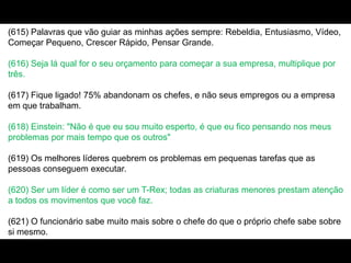 (615) Palavras que vão guiar as minhas ações sempre: Rebeldia, Entusiasmo, Vídeo,
Começar Pequeno, Crescer Rápido, Pensar Grande.
(616) Seja lá qual for o seu orçamento para começar a sua empresa, multiplique por
três.
(617) Fique ligado! 75% abandonam os chefes, e não seus empregos ou a empresa
em que trabalham.
(618) Einstein: "Não é que eu sou muito esperto, é que eu fico pensando nos meus
problemas por mais tempo que os outros"
(619) Os melhores líderes quebrem os problemas em pequenas tarefas que as
pessoas conseguem executar.
(620) Ser um líder é como ser um T-Rex; todas as criaturas menores prestam atenção
a todos os movimentos que você faz.
(621) O funcionário sabe muito mais sobre o chefe do que o próprio chefe sabe sobre
si mesmo.
 