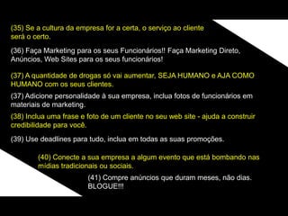 (35) Se a cultura da empresa for a certa, o serviço ao cliente
será o certo.
(36) Faça Marketing para os seus Funcionários!! Faça Marketing Direto,
Anúncios, Web Sites para os seus funcionários!
(37) A quantidade de drogas só vai aumentar, SEJA HUMANO e AJA COMO
HUMANO com os seus clientes.
(37) Adicione personalidade à sua empresa, inclua fotos de funcionários em
materiais de marketing.
(38) Inclua uma frase e foto de um cliente no seu web site - ajuda a construir
credibilidade para você.
(39) Use deadlines para tudo, inclua em todas as suas promoções.
(40) Conecte a sua empresa a algum evento que está bombando nas
mídias tradicionais ou sociais.
(41) Compre anúncios que duram meses, não dias.
BLOGUE!!!
 