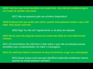 (636) Você tem que tomar decisões com pulso forte, mas não tem problema algum
em mudar de opinião mais tarde.
(637) Não se apaixone pelo seu primeiro diagnóstico!
(638) Explique tudo que puder para todos; quanto mais pessoas souber o que você
sabe, mais ajuda você terá.
(639) Diga "eu não sei" regularmente, e vá atrás da resposta.
(640) Nunca pare de perguntar porque as coisas são feitas de uma determinada
maneira.
(641) Os funcionários não informam o líder sobre o que rola na empresa porque
acreditam que o empreendedor vai matar o mensageiro.
(642) Os melhores líderes incentivam os seus funcionários a agir com antecipação.
(643) Quais truque você usa para identificar potenciais problemas mesmo
quando as coisas parecem normais?
 