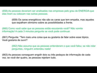 (658) As pessoas deveriam ser analisadas nas empresas pelo grau de ENERGIA que
elas tiram ou colocam nas outras pessoas.
(659) Os caras energéticos não são os caras que tem empatia, mas aqueles
que espalham otimismo sobre as possibilidades a frente.
(660) Como você sabe que as pessoas estão escutando você? Não vomite
informação! A cada 3 minutos pergunte se você pode continuar.
(661) Pergunte: "Tem mais uma coisa que eu gostaria de falar sobre esse tópico.
Você gostaria de ouvir?
(662) Não assuma que as pessoas entenderam o que você falou; se não rolar
perguntas, ninguém entendeu nada!
(663) As pessoas conseguem engolir dois ou três pedaços de informação de cada
vez; se você der quatro, as pessoas rejeitam tudo.
 