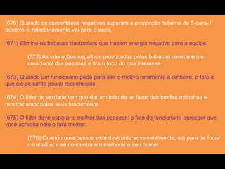(670) Quando os comentários negativos superam a proporção máxima de 5-para-1
positivo, o relacionamento vai para o saco.
(671) Elimine os babacas destrutivos que trazem energia negativa para a equipe.
(672) As interações negativas provocadas pelos babacas consomem o
emocional das pessoas e tira o foco do que interessa.
(673) Quando um funcionário pede para sair o motivo raramente é dinheiro; o fato é
que ele se sente pouco reconhecido.
(674) O líder de verdade tem que dar um jeito de se livrar das tarefas rotineiras e
mostrar amor pelos seus funcionários.
(675) O líder deve esperar o melhor das pessoas; o fato do funcionário perceber que
você acredita nele o fará melhor.
(676) Quando uma pessoa está destruída emocionalmente, ela para de focar
o trabalho, e se concentra em melhorar o seu humor.
 