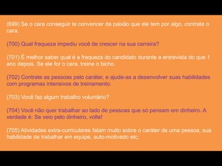 (699) Se o cara conseguir te convencer da paixão que ele tem por algo, contrate o
cara.
(700) Qual fraqueza impediu você de crescer na sua carreira?
(701) É melhor saber qual é a fraqueza do candidato durante a entrevista do que 1
ano depois. Se ele for o cara, treine o bicho.
(702) Contrate as pessoas pelo caráter, e ajude-as a desenvolver suas habilidades
com programas intensivos de treinamento.
(703) Você faz algum trabalho voluntário?
(704) Você não quer trabalhar ao lado de pessoas que só pensam em dinheiro. A
verdade é: Se veio pelo dinheiro, volte!
(705) Atividades extra-curriculares falam muito sobre o caráter de uma pessoa, sua
habilidade de trabalhar em equipe, auto-motivado etc.
 