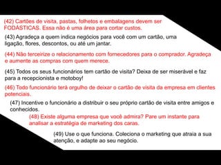 (42) Cartões de visita, pastas, folhetos e embalagens devem ser
FODÁSTICAS. Essa não é uma área para cortar custos.
(43) Agradeça a quem indica negócios para você com um cartão, uma
ligação, flores, descontos, ou até um jantar.
(44) Não terceirize o relacionamento com fornecedores para o comprador. Agradeça
e aumente as compras com quem merece.
(45) Todos os seus funcionários tem cartão de visita? Deixa de ser miserável e faz
para a recepcionista e motoboy!
(46) Todo funcionário terá orgulho de deixar o cartão de visita da empresa em clientes
potenciais.
(47) Incentive o funcionário a distribuir o seu próprio cartão de visita entre amigos e
conhecidos.
(48) Existe alguma empresa que você admira? Pare um instante para
analisar a estratégia de marketing dos caras.
(49) Use o que funciona. Coleciona o marketing que atraia a sua
atenção, e adapte ao seu negócio.
 
