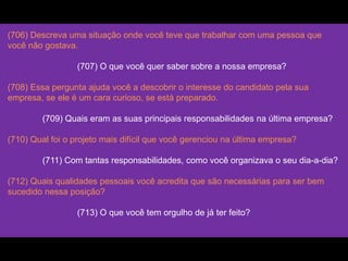(706) Descreva uma situação onde você teve que trabalhar com uma pessoa que
você não gostava.
(707) O que você quer saber sobre a nossa empresa?
(708) Essa pergunta ajuda você a descobrir o interesse do candidato pela sua
empresa, se ele é um cara curioso, se está preparado.
(709) Quais eram as suas principais responsabilidades na última empresa?
(710) Qual foi o projeto mais difícil que você gerenciou na última empresa?
(711) Com tantas responsabilidades, como você organizava o seu dia-a-dia?
(712) Quais qualidades pessoais você acredita que são necessárias para ser bem
sucedido nessa posição?
(713) O que você tem orgulho de já ter feito?
 