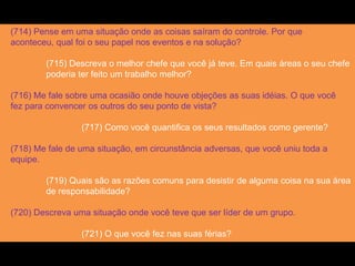 (714) Pense em uma situação onde as coisas saíram do controle. Por que
aconteceu, qual foi o seu papel nos eventos e na solução?
(715) Descreva o melhor chefe que você já teve. Em quais áreas o seu chefe
poderia ter feito um trabalho melhor?
(716) Me fale sobre uma ocasião onde houve objeções as suas idéias. O que você
fez para convencer os outros do seu ponto de vista?
(717) Como você quantifica os seus resultados como gerente?
(718) Me fale de uma situação, em circunstância adversas, que você uniu toda a
equipe.
(719) Quais são as razões comuns para desistir de alguma coisa na sua área
de responsabilidade?
(720) Descreva uma situação onde você teve que ser líder de um grupo.
(721) O que você fez nas suas férias?
 