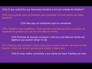 (722) O que você já fez que demonstra iniciativa e incrível vontade de trabalhar?
(723) Qual posição você vai trabalhar para conquistar no futuro dentro da nossa
empresa?
(724) Não seja um workaholic seja um workafrolic.
(725) Trabalhe a sua resistência. Você encontra mais pessoas bem sucedidas na
academia de ginástica do que em uma sala de cinema.
(726) Pessoas de sucesso começam o dia com uma lista por escrito dos
objetivos que querem atingir no dia.
(727) Pessoas que começam a fazer uma coisa a cada 3 minutos, terminam a hora
fazendo coisas que servem apenas para manter o status quo.
(728) É muito melhor concentrar a sua mente em fazer 3 tarefas por hora.
 