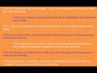 (729) Ter novas idéias não é o suficiente. O que conta é a quantidade de novas idéias
que você implementa.
(730) O que impede as pessoas de inovar não é a dificuldade de implementar
novas idéias...
(731) ...mas o que as pessoas dizem quando começam a compartilhar essas novas
idéias.
(732) Se você quer inovar, você precisa estar preparado para ouvir todas as pessoas
te chamarem de louco.
(733) Sucesso tem a ver com a maneira que você encara as porradas da
vida. A maioria se encolhe e desiste no primeiro tapa que leva.
(734) Se tudo que você faz funciona, então você não está assumindo risco algum, e
muito menos inovando.
(735) Quando entrar no escritório, não ligue o computador até que você tenha se
"conectado" cara-a-cara com todos os funcionários.
 