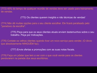(772) 40% do tempo de qualquer reunião de vendas deve ser usado para treinamento
de vendas.
(773) Os clientes querem insights e não técnicas de vendas!
(774) Não dê muitas opções para o seu cliente escolher. Ele ficará paralisado pelo
"paradoxo da escolha".
(775) Peça para que os seus clientes atuais enviem testemunhos sobre o seu
trabalho. Peça por Indicações.
(776) Contate os velhos clientes quando tiver um novo serviço para vender. (O óbvio
que absolutamente NINGUÉM faz).
(777) Envie ofertas e promoções com as suas notas fiscais.
(778) Faça um pôster que tem a ver com o que você vende para os clientes
pendurarem na parede dos seus escritórios.
 