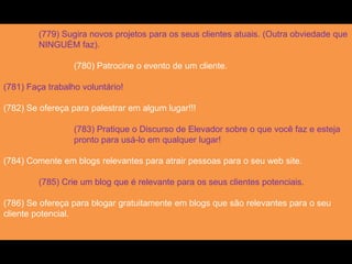 (779) Sugira novos projetos para os seus clientes atuais. (Outra obviedade que
NINGUÉM faz).
(780) Patrocine o evento de um cliente.
(781) Faça trabalho voluntário!
(782) Se ofereça para palestrar em algum lugar!!!
(783) Pratique o Discurso de Elevador sobre o que você faz e esteja
pronto para usá-lo em qualquer lugar!
(784) Comente em blogs relevantes para atrair pessoas para o seu web site.
(785) Crie um blog que é relevante para os seus clientes potenciais.
(786) Se ofereça para blogar gratuitamente em blogs que são relevantes para o seu
cliente potencial.
 