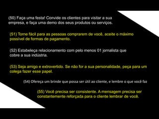 (50) Faça uma festa! Convide os clientes para visitar a sua
empresa, e faça uma demo dos seus produtos ou serviços.
(51) Torne fácil para as pessoas comprarem de você, aceite o máximo
possível de formas de pagamento.
(52) Estabeleça relacionamento com pelo menos 01 jornalista que
cobre a sua indústria.
(53) Seja amigo e extrovertido. Se não for a sua personalidade, peça para um
colega fazer esse papel.
(54) Ofereça um brinde que possa ser útil ao cliente, e lembre o que você faz
(55) Você precisa ser consistente. A mensagem precisa ser
constantemente reforçada para o cliente lembrar de você.
 
