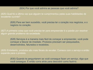 (824) Por que você admira as pessoas que você admira?
(825) Qual foi a última vez que alguém te cumprimentou pelas suas habilidades de
excelente ouvinte?
(826) Para ser bem sucedido, você precisa ter o coração nos negócios, e o
negócio no coração.
(827) A primeira coisa que você precisa ter para empreender é a paixão por resolver
algum grande problema da sociedade.
(828) Serviços é a maneira mais fácil de começar a empreender, você pode
começar a faturar de imediato. Produtos precisam ser pesquisados,
desenvolvidos, faturados e recebidos.
(829) Entretanto, produtos são mais fáceis de escalar. Comece com o serviço e então
expanda para o produto.
(830) Quando te perguntarem se você consegue fazer um serviço, diga que
você consegue. E então corra atrás para descobrir como fazê-lo.
 