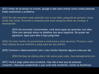(831) Antes de se lançar no mundo, google a web para checar como outras pessoas
estão resolvendo o problema.
(832) Se não encontrar nada parecido com a sua idéia, pergunte-se porque o troço
ainda não existe. Encontre a resposta para essa pergunta antes de começar a
empreender.
(833) Se encontrar concorrentes, você será capaz de aprender com eles.
Olhe com atenção todos os detalhes dos seus negócios. Se quiser ser
agressivo, ligue para eles e faça perguntas.
(834) Um bom mentor irá economizar a você anos e anos de erros. Procure o cara
mais cabeça da sua indústria e peça para ser seu mentor.
(835) Comece o relacionamento com o seu mentor fazendo alguma coisa por ele.
(836) Na fase de startup plano não serve para nada, mas planejamento sim.
(837) Você é pago pelos seus produtos, mas não é isso que as pessoas
compram. Descubra exatamente o que você está vendendo; venda os benefícios.
 