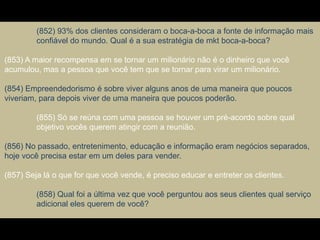 (852) 93% dos clientes consideram o boca-a-boca a fonte de informação mais
confiável do mundo. Qual é a sua estratégia de mkt boca-a-boca?
(853) A maior recompensa em se tornar um milionário não é o dinheiro que você
acumulou, mas a pessoa que você tem que se tornar para virar um milionário.
(854) Empreendedorismo é sobre viver alguns anos de uma maneira que poucos
viveriam, para depois viver de uma maneira que poucos poderão.
(855) Só se reúna com uma pessoa se houver um pré-acordo sobre qual
objetivo vocês querem atingir com a reunião.
(856) No passado, entretenimento, educação e informação eram negócios separados,
hoje você precisa estar em um deles para vender.
(857) Seja lá o que for que você vende, é preciso educar e entreter os clientes.
(858) Qual foi a última vez que você perguntou aos seus clientes qual serviço
adicional eles querem de você?
 
