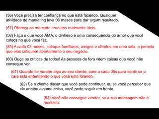 (56) Você precisa ter confiança no que está fazendo. Qualquer
atividade de marketing leva 06 meses para dar algum resultado.
(57) Ofereça ao mercado produtos realmente úteis.
(58) Faça o que você AMA, o dinheiro é uma consequência do amor que você
coloca no que você faz.
(59) A cada 03 meses, coloque familiares, amigos e clientes em uma sala, e permita
que eles critiquem abertamente o seu negócio.
(60) Ouça as críticas de todos! As pessoas de fora vêem coisas que você não
consegue ver.
(61) Quando for vender algo ao seu cliente, pare a cada 30s para sentir se o
cara está entendendo o que você está falando.
(62) Se o cliente disser que você pode continuar, ou se você perceber que
ele anotou alguma coisa, você pode seguir em frente.
(63) Você não consegue vender, se a sua mensagem não é
recebida.
 