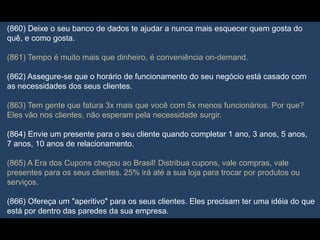 (860) Deixe o seu banco de dados te ajudar a nunca mais esquecer quem gosta do
quê, e como gosta.
(861) Tempo é muito mais que dinheiro, é conveniência on-demand.
(862) Assegure-se que o horário de funcionamento do seu negócio está casado com
as necessidades dos seus clientes.
(863) Tem gente que fatura 3x mais que você com 5x menos funcionários. Por que?
Eles vão nos clientes, não esperam pela necessidade surgir.
(864) Envie um presente para o seu cliente quando completar 1 ano, 3 anos, 5 anos,
7 anos, 10 anos de relacionamento.
(865) A Era dos Cupons chegou ao Brasil! Distribua cupons, vale compras, vale
presentes para os seus clientes. 25% irá até a sua loja para trocar por produtos ou
serviços.
(866) Ofereça um "aperitivo" para os seus clientes. Eles precisam ter uma idéia do que
está por dentro das paredes da sua empresa.
 