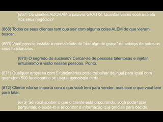(867) Os clientes ADORAM a palavra GRÁTIS. Quantas vezes você usa ela
nos seus negócios?
(868) Todos os seus clientes tem que sair com alguma coisa ALÉM do que vieram
buscar.
(869) Você precisa instalar a mentalidade de "dar algo de graça" na cabeça de todos os
seus funcionários.
(870) O segredo do sucesso? Cercar-se de pessoas talentosas e injetar
entusiasmo e visão nessas pessoas. Ponto.
(871) Qualquer empresa com 5 funcionários pode trabalhar de igual para igual com
quem tem 500 funcionários se usar a tecnologia certa.
(872) Cliente não se importa com o que você tem para vender, mas com o que você tem
para falar.
(873) Se você souber o que o cliente está procurando, você pode fazer
perguntas, e ajudá-lo a encontrar a informação que precisa para decidir.
 