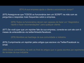 (874) A sua empresa ajuda o cliente a economizar tempo?
(875) Assegure-se que TODOS os funcionários tem um SCRIPT na mão com as
perguntas e respostas mais frequentes sobre a empresa.
(876) Todos os funcionários devem ser capazes de fazer um "diagnóstico
rápido e fazer recomendações" para qualquer cliente.
(877) Se você quer que um repórter fale da sua empresa, conecte-se com ele com 6
meses de antecedência via twitter/linkedin/facebook.
(878) Monitore as hashtags da sua comunidade e indústria.
(879) Cumprimente um repórter pelos artigos que escreve via Twitter/Facebook ou
email.
(880) Deixe comentários na web ao final de artigos que vc gosta escritos por repórteres
de revistas da sua indústria.
 
